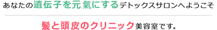 あなたの遺伝子を元氣にするデトックスサロンへようこそ 髪と頭皮のクリニック美容室です。